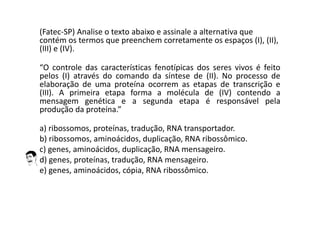 (Fatec-SP) Analise o texto abaixo e assinale a alternativa que
contém os termos que preenchem corretamente os espaços (I), (II),
(III) e (IV).
“O controle das características fenotípicas dos seres vivos é feito
pelos (I) através do comando da síntese de (II). No processo de
elaboração de uma proteína ocorrem as etapas de transcrição e
(III). A primeira etapa forma a molécula de (IV) contendo a
mensagem genética e a segunda etapa é responsável pela
produção da proteína.”
a) ribossomos, proteínas, tradução, RNA transportador.
b) ribossomos, aminoácidos, duplicação, RNA ribossômico.
c) genes, aminoácidos, duplicação, RNA mensageiro.
d) genes, proteínas, tradução, RNA mensageiro.
e) genes, aminoácidos, cópia, RNA ribossômico.
 