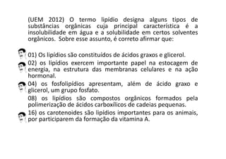 (UEM 2012) O termo lipídio designa alguns tipos de
substâncias orgânicas cuja principal característica é a
insolubilidade em água e a solubilidade em certos solventes
orgânicos. Sobre esse assunto, é correto afirmar que:
01) Os lipídios são constituídos de ácidos graxos e glicerol.
02) os lipídios exercem importante papel na estocagem de
energia, na estrutura das membranas celulares e na ação
hormonal.
04) os fosfolipídios apresentam, além de ácido graxo e
glicerol, um grupo fosfato.
08) os lipídios são compostos orgânicos formados pela
polimerização de ácidos carboxílicos de cadeias pequenas.
16) os carotenoides são lipídios importantes para os animais,
por participarem da formação da vitamina A.
 
