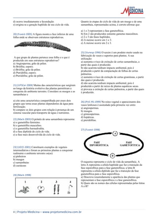 4 | Projeto Medicina – www.projetomedicina.com.br
d) ocorre imediatamente a fecundação.
e) origina-se a geração haplóide de seu ciclo de vida.
20) (Fuvest-2005) A figura mostra a face inferior de uma
folha onde se observam estruturas reprodutivas.
A que grupo de plantas pertence essa folha e o que é
produzido em suas estruturas reprodutivas?
a) Angiosperma; grão de pólen.
b) Briófita; esporo.
c) Briófita; grão de pólen.
d) Pteridófita; esporo.
e) Pteridófita; grão de pólen.
21) (UFSCar-2004) Muitas das características que surgiram
ao longo da história evolutiva das plantas permitiram a
conquista do ambiente terrestre. Considere os musgos e as
samambaias e
a) cite uma característica compartilhada por esses dois
grupos que torna essas plantas dependentes da água para
fertilização.
b) compare os dois grupos com relação à presença de um
sistema vascular para transporte de água e nutrientes.
22) (Mack-2003) O prótalo de uma samambaia representa:
a) o gametófito feminino.
b) o gametófito masculino.
c) o gametófito hermafrodita.
d) a fase diplóide do ciclo de vida.
e) a fase mais desenvolvida do ciclo de vida.
23) (UECE-2001) Constituem exemplos de vegetais
intermediários e foram as primeiras plantas a conquistar
realmente o ambiente terrestre os(as):
a) pinheiros
b) musgos
c) samambaias
d) cactáceas
24) (Mack-1998)
Quanto às etapas do ciclo de vida de um musgo e de uma
samambaia, representadas acima, é correto afirmar que:
a) 1 e 3 representam a fase gametofítica.
b) Em 2 são produzidos somente gametas masculinos.
c) 2 e 3 são fases haplóides.
d) A meiose ocorre em 1 e 3.
e) A meiose ocorre em 2 e 3.
25) (Vunesp-1996) O xaxim é um produto muito usado na
fabricação de vasos e suportes para plantas. A sua
utilização:
a) aumenta o risco de extinção de certas samambaias, a
partir das quais é produzido.
b) não acarreta nenhum impacto ambiental, pois é
produzido a partir da compactação de folhas de certas
palmeiras.
c) aumenta o risco de extinção de certas gramíneas, a partir
das quais é produzido.
d) não acarreta nenhum impacto ambiental, pois é
produzido a partir de raízes de plantas aquáticas secas.
e) provoca a extinção de certas palmeiras, a partir das quais
é produzido.
26) (PUC-RS-1999) No reino vegetal o aparecimento dos
vasos lenhosos é assinalado pela primeira vez entre
a) angiospermas.
b) musgos.
c) gimnospermas.
d) hepáticas.
e) pteridófitas.
27) (Fuvest-1998)
O esquema representa o ciclo de vida da samambaia. A
letra A representa a célula haplóide que faz a transição da
fase esporofítica para a fase gametofítica; a letra B
representa a célula diplóide que faz a transição da fase
gametofítica para a fase esporofítica.
a) Descreva resumidamente a aparência das plantas que
representam a fase esporofítica e a fase gametofítica.
b) Quais são os nomes das células representadas pelas letras
A e B?
 