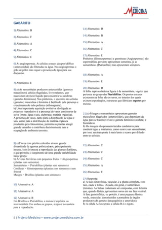5 | Projeto Medicina – www.projetomedicina.com.br
GABARITO
1) Alternativa: B
2) Alternativa: C
3) Alternativa: A
4) Alternativa: C
5) Alternativa: C
6) As angiospermas. As células sexuais das pteridófitas
(anterozóides) são liberadas na água. Nas angiospermas o
grão de pólen não requer a presença de água para sua
dispersão.
7) Alternativa: E
8) a) As samambaias produzem anterozóides (gametas
masculinos), células flageladas, livre-natantes, que
necessitam de meio líquido para encontrar as oosferas
(gametas femininos). Nos pinheiros, o encontro das células
(gametas) masculina e feminina é facilitado pela presença e
crescimento do tubo polínico (sifonogamia).
b) Uma importante aquisição evolutiva não ligada ao
processo reprodutivo é a presença de vasos condutores de
seiva (bruta: água e sais, elaborada: matéria orgânica).
A presença de vasos, tanto para a distribuição de água e
sais, como para a distribuição de matéria orgânica
produzida pela fotossíntese, permitiu às plantas atingir
grande tamanho e contribuiu decisivamente para a
ocupação do ambiente terrestre.
9) a) Flores com pétalas coloridas atraem grande
diversidade de agentes polinizadores, principalmente
insetos. Isso favoreceu a reprodução das plantas floríferas,
o que permitiu o surgimento de uma grande variabilidade
nesse grupo.
b) Árvores floríferas com pequenos frutos = Angiospermas
(plantas com sementes)
Samambaias = Pteridófitas (plantas sem sementes)
Coníferas = Gimnospermas (plantas com sementes e sem
frutos)
Musgos = Briófitas (plantas sem sementes)
10) Alternativa: A
11) Alternativa: A
12) Alternativa: B
Em Briófitas e Pteridófitas, a meiose é espórica ou
intermediária. Em ambos os grupos, a água é necessária
para a reprodução.
13) Alternativa: D
14) Alternativa: B
15) Alternativa: A
16) Alternativa: C
17) Alternativa: E
Pinheiros (Gimnospermas) e gramíneas (Angiospermas) são
espermáfitas, portanto apresentam sementes, já as
samambaias (Pteridófitas) não apresentam sementes.
18) Alternativa: A
19) Alternativa: E
20) Alternativa: D
A folha representada na figura é de samambaia, vegetal que
pertence ao grupo das Pteridófitas. Os pontos escuros
existentes na folha são os soros, no interior dos quais
existem esporângios, estruturas que fabricam esporos por
meiose.
21) a) Musgos e samambaias apresentam gametas
masculinos flagelados (anterozóides), que dependem da
água para se locomover até o gameta feminino (oosfera) e
fecundá-lo.
b) Os musgos não possuem tecidos condutores para
conduzir água e nutrientes, como ocorre nas samambaias;
por isso, seu transporte é mais lento e ocorre por difusão
entre as células.
22) Alternativa: C
23) Alternativa: C
24) Alternativa: C
25) Alternativa: A
26) Alternativa: E
27) Resposta:
a) A fase esporofítica, vascular, é a planta completa, com
raiz, caule e folhas. O caule, em geral, é subterrâneo
(rizoma). As folhas costumam ser compostas, com folíolos
que, quando férteis, apresentam soros em sua face ventral.
A fase gametofítica, ou protalo, é uma pequena lâmina
verde, avascular, com rizóides e portadora de órgãos
produtores de gametas (arquegônios e anterídios).
b) A célula A é o esporo; a célula B é o zigoto.
 