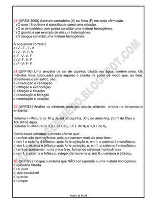 Página 11 de 28
23)(UFSM-2000) Assinale verdadeira (V) ou falsa (F) em cada afirmação.
( ) O ouro 18 quilates é classificado como uma solução.
( ) O ar atmosférico com poeira constitui uma mistura homogênea.
( ) O granito é um exemplo de mistura heterogênea.
( ) O sangue constitui uma mistura homogênea.
A sequência correta é:
a) V - F - F- V
b) V - V- F- V
c) F- V- V- F
d) V- F- V- F
e) F- V- F- F
24)(UPF-99) Uma amostra de sal de cozinha, diluída em água, contém areia. Os
métodos mais adequados para separar o cloreto de sódio de modo que, ao final,
obtenha-se o sal sólido, são:
a) dissolução e ventilação
b) filtração e evaporação
c) filtração e flotação
d) dissolução e filtração
e) imantação e catação
25)(UFRGS) Analise os sistemas materiais abaixo, estando ambos na temperatura
ambiente.
Sistema I - Mistura de 10 g de sal de cozinha, 30 g de areia fina, 20 ml de Óleo e
100 ml de água.
Sistema II - Mistura de 2,0 L de CO2, 3,0 L de N2 e 1,5 L de 02.
Sobre esses sistemas e correto afirmar que:
a) ambos são heterogêneos, pois apresentam mais de uma fase.-
b) em I o sistema é bifásico, após forte agitação e, em II, o sistema é monofásico.
c) em I, o sistema e trifásico após forte agitação, e, em II, o sistema é monofásico.
d) ambos apresentam uma única fase, formando sistemas homogêneas
e) em I, o sistema e trifásico, independentemente e, em II, o sistema é bifásico.
26)(UFRGS) Indique o sistema que NÃO corresponde a uma mistura homogênea.
a) gasolina filtrada
b) ar puro
c) aço inoxidável
d) granito
e) uísque
 