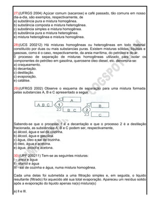 27)(UFRGS 2004) Açúcar comum (sacarose) e café passado, tão comuns em nosso
dia-a-dia, são exemplos, respectivamente, de
a) substância pura e mistura homogênea.
b) substância composta e mistura heterogênea.
c) substância simples e mistura homogênea.
d) substância pura e mistura heterogênea.
e) mistura heterogênea e mistura homogênea.
28)(UCS 200212) Há misturas homogêneas ou heterogêneas em todo material
constituído por duas ou mais substancias puras. Existem misturas sólidas, liquidas e
gasosas, como é o caso, respectivamente, da areia marítima, do petróleo e do ar.
0 processo de separação de misturas homogêneas utilizado para isolar os
componentes do petróleo em gasolina, querosene óleo diesel, etc. denomina-se:
a) craqueamento.
b) decantação.
c) destilação.
c) evaporação.
e) catálise.
29)(UFRGS 2002) Observe o esquema de separação para uma mistura formada
pelas substancias A, B e C apresentado a seguir.
Sabendo-se que o processo 1 é a decantação e que o processo 2 é a destilação
fracionada, as substâncias A, B e C podem ser, respectivamente,
a) álcool, água e sal de cozinha.
b) álcool, água e gasolina.
c) água, óleo e sal de cozinha.
d) óleo, água e acetona.
e) água, álcool e acetona.
30)(UPF 200211) Tem-se as seguintes misturas:
l – areia e água
ll - etanol e água
III - sal de cozinha e água, numa mistura homogênea.
Cada uma delas foi submetida a uma filtração simples e, em seguida, o liquido
resultante (filtrado) foi aquecido até sua total evaporação. Apareceu um resíduo solido
após a evaporação do liquido apenas na(s) mistura(s)
a) ll e llI.
 