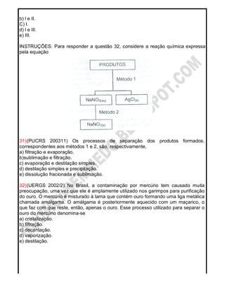 b) l e II.
C) I.
d) l e Ill.
e) III.
INSTRUÇÕES: Para responder a questão 32, considere a reação química expressa
pela equação
31)(PUCRS 200311) Os processos de separação dos produtos formados,
correspondentes aos métodos 1 e 2, são, respectivamente,
a) filtração e evaporação.
b)sublimação e filtração.
c) evaporação e destilação simples.
d) destilação simples e precipitação.
e) dissolução fracionada e sublimação.
32)(UERGS 2002/2) No Brasil, a contaminação por mercúrio tem causado muita
preocupação, uma vez que ele é amplamente utilizado nos garimpos para purificação
do ouro. O mercúrio é misturado à lama que contém ouro formando uma liga metálica
chamada amálgama. O amálgama é posteriormente aquecido com um maçarico, o
que faz com que reste, então, apenas o ouro. Esse processo utilizado para separar o
ouro do mercúrio denomina-se
a) cristalização.
b) filtração.
c) decantação.
d) vaporização.
e) destilação.
 