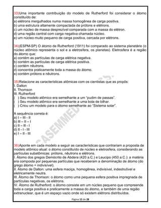 Página 15 de 28
33)Uma importante contribuição do modelo de Rutherford foi considerar o átomo
constituído de:
a) elétrons mergulhados numa massa homogênea de carga positiva.
b) uma estrutura altamente compactada de prótons e elétrons.
c) um núcleo de massa desprezível comparada com a massa do elétron.
d) uma região central com carga negativa chamada núcleo.
e) um núcleo muito pequeno de carga positiva, cercada por elétrons.
34)(ESPM-SP) O átomo de Rutherford (1911) foi comparado ao sistema planetário (o
núcleo atômico representa o sol e a eletrosfera, os planetas). Eletrosfera é a região
do átomo que:
a) contém as partículas de carga elétrica negativa.
b) contém as partículas de carga elétrica positiva.
c) contém nêutrons.
d) concentra praticamente toda a massa do átomo.
e) contém prótons e nêutrons.
35)Relacione as características atômicas com os cientistas que as propôs:
I. Dalton
II. Thomson
III. Rutherford
( ) Seu modelo atômico era semelhante a um “pudim de passas”.
( ) Seu modelo atômico era semelhante a uma bola de bilhar.
( ) Criou um modelo para o átomo semelhante ao “Sistema solar”.
A sequência correta é:
a) I – III - II
b) Ill – II – I
c) II – lll - l
d) II - l - III
e) I – II - III
36)Aponte em cada modelo a seguir as características que contrariam a proposta de
modelo atômico atual: o átomo constituído de núcleo e eletrosfera, considerando as
partículas subatômicas: prótons, nêutrons e elétrons.
I. Átomo dos gregos Demócrito de Abdera (420 a.C.) e Leucipo (450 a.C.): a matéria
era composta por pequenas partículas que receberam a denominação de átomo (do
grego átomo = indivisível).
II. Átomo de Dalton: uma esfera maciça, homogênea, indivisível, indestrutível e
eletricamente neutra.
III. Átomo de Thomson: o átomo como uma pequena esfera positiva impregnada de
partículas negativas, os elétrons.
IV. Átomo de Rutherford: o átomo consiste em um núcleo pequeno que compreende
toda a carga positiva e praticamente a massa do átomo, e também de uma região
extranuclear, que é um espaço vazio onde só existem elétrons distribuídos.
 