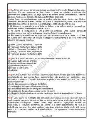 Página 16 de 28
37)Ao longo dos anos, as características atômicas foram sendo desvendadas pelos
cientistas. Foi um processo de descoberta no qual as opiniões anteriores não
poderiam ser desprezadas, ou seja, apesar de serem idéias ultrapassadas, fizeram
parte do histórico de descoberta das características atômicas.
Vários foram os colaboradores para o modelo atômico atual, dentre eles Dalton,
Thomson, Rutherford e Bohr. Abaixo você tem a relação de algumas características
atômicas, especifique o cientista responsável por cada uma destas teorias:
I. O átomo é comparado a uma bola de bilhar: uma esfera maciça, homogênea,
indivisível, indestrutível e eletricamente neutra.
II. O átomo é comparado a um pudim de ameixas: uma esfera carregada
positivamente e que elétrons de carga negativa ficam incrustados nela.
III. Átomo em que os elétrons se organizam na forma de camadas ao redor do núcleo.
III. Átomo que apresenta um núcleo carregado positivamente e ao seu redor gira
elétrons com carga negativa.
a) Bohr, Dalton, Rutherford, Thomson
b) Thomson, Rutherford, Dalton, Bohr
c) Dalton, Thomson, Rutherford, Bohr
d) Dalton, Thomson, Bohr, Rutherford
e) Thomson, Dalton, Rutherford, Bohr
38)(PUCRS 2002/1)O átomo, na visão de Thomson, é constituído de
a) níveis e subníveis de energia.
b) cargas positivas e negativas.
d) grandes espaços vazios.
c) núcleo e eletrosfera.
e) orbitais.
39)(PUCRS 2OO2/2) Nas ciências, a substituição de um modelo por outro decorre da
constatação de que novos fatos experimentais não podem ser explicados pelo
modelo já conhecido. Quando Rutherford sugeriu o seu modelo atômico, em 1911,
buscava justificar
a) a lei das proporções múltiplas de Dalton,
b) a existência de cargas elétricas no átomo.
c) a existência de níveis de energia na eletrosfera.
d) a existência de grandes espaços vazios no átomo
e) a impossibilidade de determinar com exatidão a localização do elétron no átomo
40)((FURG 2001) Na formação dos compostos químicos, percebe-se que um número
relativamente pequeno 'de elementos se unem para formar mais de um milhão de
substâncias catalogadas. Nessa união, seja formando agregados iônicos ou
moléculas, a estrutura eletrônica do átomo é o fator determinante no tipo de
substância formada. Um dos modelos atômicos atômicos ainda muito útil nesse
estudo é o chamado modelo de Rutherford-Bohr, que apresenta como característica
marcante
 