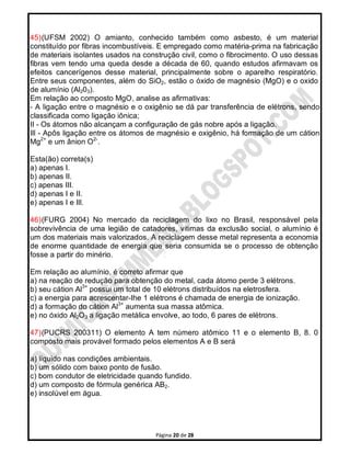 Página 20 de 28
45)(UFSM 2002) O amianto, conhecido também como asbesto, é um material
constituído por fibras incombustíveis. E empregado como matéria-prima na fabricação
de materiais isolantes usados na construção civil, como o fibrocimento. O uso dessas
fibras vem tendo uma queda desde a década de 60, quando estudos afirmavam os
efeitos cancerígenos desse material, principalmente sobre o aparelho respiratório.
Entre seus componentes, além do SiO2, estão o óxido de magnésio (MgO) e o oxido
de alumínio (Al203).
Em relação ao composto MgO, analise as afirmativas:
- A ligação entre o magnésio e o oxigênio se dá par transferência de elétrons, sendo
classificada como ligação iônica;
II - Os átomos não alcançam a configuração de gás nobre após a ligação.
Ill - Apôs ligação entre os átomos de magnésio e oxigênio, há formação de um cátion
Mg2+
e um ânion O2-
.
Esta(ão) correta(s)
a) apenas I.
b) apenas II.
c) apenas III.
d) apenas I e II.
e) apenas I e Ill.
46)(FURG 2004) No mercado da reciclagem do lixo no Brasil, responsável pela
sobrevivência de uma legião de catadores, vitimas da exclusão social, o alumínio é
um dos materiais mais valorizados. A reciclagem desse metal representa a economia
de enorme quantidade de energia que seria consumida se o processo de obtenção
fosse a partir do minério.
Em relação ao alumínio, é correto afirmar que
a) na reação de redução para obtenção do metal, cada átomo perde 3 elétrons.
b) seu cátion Al3+
possui um total de 10 elétrons distribuídos na eletrosfera.
c) a energia para acrescentar-Ihe 1 elétrons é chamada de energia de ionização.
d) a formação do cátion Al3+
aumenta sua massa atômica.
e) no óxido Al2O3 a ligação metálica envolve, ao todo, 6 pares de elétrons.
47)(PUCRS 200311) O elemento A tem número atômico 11 e o elemento B, 8. 0
composto mais provável formado pelos elementos A e B será
a) líquido nas condições ambientais.
b) um sólido com baixo ponto de fusão.
c) bom condutor de eletricidade quando fundido.
d) um composto de fórmula genérica AB2.
e) insolúvel em água.
 