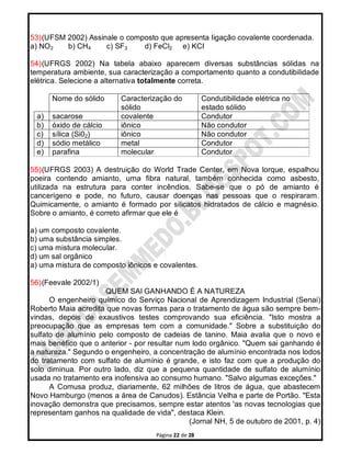 Página 22 de 28
53)(UFSM 2002) Assinale o composto que apresenta Iigação covalente coordenada.
a) NO2 b) CH4 c) SF3 d) FeCl2 e) KCI
54)(UFRGS 2002) Na tabela abaixo aparecem diversas substâncias sólidas na
temperatura ambiente, sua caracterização a comportamento quanto a condutibilidade
elétrica. Selecione a alternativa totalmente correta.
Nome do sólido Caracterização do
sólido
Condutibilidade elétrica no
estado sólido
a) sacarose covalente Condutor
b) óxido de cálcio iônico Não condutor
c) sílica (Si02) iônico Não condutor
d) sódio metálico metal Condutor
e) parafina molecular Condutor
55)(UFRGS 2003) A destruição do World Trade Center, em Nova lorque, espalhou
poeira contendo amianto, urna fibra natural, também conhecida como asbesto,
utilizada na estrutura para conter incêndios. Sabe-se que o pó de amianto é
cancerígeno e pode, no futuro, causar doenças nas pessoas que o respiraram.
Quimicamente, o amianto é formado por silicatos hidratados de cálcio e magnésio.
Sobre o amianto, é correto afirmar que ele é
a) um composto covalente.
b) uma substância simples.
c) uma mistura molecular.
d) um sal orgânico
a) uma mistura de composto iônicos e covalentes.
56)(Feevale 2002/1)
QUEM SAl GANHANDO É A NATUREZA
O engenheiro químico do Serviço Nacional de Aprendizagem Industrial (Senai)
Roberto Maia acredita que novas formas para o tratamento de água são sempre bem-
vindas, depois de exaustivos testes comprovando sua eficiência. "Isto mostra a
preocupação que as empresas tem com a comunidade." Sobre a substituição do
sulfato de alumínio pelo composto de cadeias de tanino. Maia avalia que o novo e
mais benéfico que o anterior - por resultar num lodo orgânico. "Quem sai ganhando é
a natureza." Segundo o engenheiro, a concentração de alumínio encontrada nos lodos
do tratamento com sulfato de alumínio é grande, e isto faz com que a produção do
solo diminua. Por outro lado, diz que a pequena quantidade de sulfato de alumínio
usada no tratamento era inofensiva ao consumo humano. "Salvo algumas exceções."
A Comusa produz, diariamente, 62 milhões de litros de água, que abastecem
Novo Hamburgo (menos a área de Canudos). Estância Velha e parte de Portão. "Esta
inovação demonstra que precisamos, sempre estar atentos 'as novas tecnologias que
representam ganhos na qualidade de vida", destaca Klein.
(Jornal NH, 5 de outubro de 2001, p. 4)
 