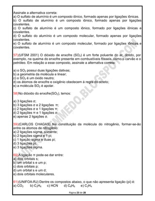 Página 23 de 28
Assinale a alternativa correta:
a) O sulfato de alumínio é um composto iônico, formado apenas por ligações iônicas.
b) O sulfato de alumínio é um composto iônico, formado apenas por ligações
covalentes.
c) O sulfato de alumínio é um composto iônico, formado por ligações iônicas e
covalentes.
d) O sulfato do alumínio é um composto molecular, formado apenas por ligações
covalentes.
e) O sulfato de alumínio é um composto molecular, formado por ligações iônicas e
covalentes.
57)(UFSM 2001) O dióxido de enxofre (SO2) é um forte poluente do ar, obtido, por
exemplo, na queima do enxofre presente em combustíveis fôsseis, como o carvão e o
petróleo. Em relação a esse composto, assinale a alternativa correta:
a) o SO2 possui duas ligações dativas;
b) a geometria da molécula e linear;
c) o SO2 é um óxido neutro;
d) os átomos de enxofre e oxigênio obedecem à regra do octeto;
e) a molécula SO2 é apolar.
58)No dióxido do enxofre(SO2), temos:
a) 3 ligações σ;
b) 3 ligações σ e 2 ligações π;
c) 2 Iigações σ e 1 ligações π;
d) 2 ligações π e 1 ligações σ;
e) apenas 2 ligações σ.
59)(CARLOS CHAGAS) Na constituição da molécula do nitrogênio, formar-se-ão
entre os átomos de nitrogênio:
a) 2 ligações sigma, somente;
b) 2 ligações sigma e 1 pi;
c) 1 ligação sigma e duas pi;
d) 3 ligações pi;
e) 3 ligações sigma.
60)A ligação π pode-se dar entre:
a) dois orbitais s;
b) um orbital s e um p;
c) dois orbitais p;
d) um orbital s e um d;
e) dois orbitais moleculares.
61)(UNIFOA-RJ) Dentre os compostos abaixo, o que não apresenta ligação (pi) é:
a) CO2 b) C2H6 c) HCN d) C6H6 e) C2H4
 