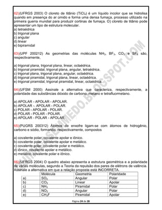 Página 24 de 28
62)(UFRGS 2003) O cloreto de titânio (TiCI4) é um líquido incolor que se hidrolisa
quando em presença do ar úmido e forma uma densa fumaça, processo utilizado na
primeira guerra mundial para produzir cortinas de fumaça. O) cloreto de titânio pode
apresentar um tipo de estrutura molecular.
a) tetraédrica
b) trigonal plana
c) angular
d) linear
e) bipiramidal
63)(UPF 200212) As geometrias das moléculas NH3, BF3, CO2 e SF6 são,
respectivamente,
a) trigonal plana, trigonal plana, linear, octaédrica.
b) trigonal piramidal, trigonal plana, angular, tetraédrica.
c) trigonal plana, trigonal plana, angular, octaédrica.
d) trigonal piramidal, trigonal plana, linear, octaédrica.
e) trigonal piramidal, trigonal piramidal, linear, octaédrica.
64)(UFSM 2000) Assinale a alternativa que caracteriza, respectivamente, a
polaridade das substâncias dióxido de carbono, metano e tetrafluormetano.
a) APOLAR - APOLAR - APOLAR.
b) APOLAR -. APOLAR - POLAR.
c) POLAR - APOLAR - POLAR.
d) POLAR - POLAR - POLAR.
e) APOLAR - POLAR - APOLAR.
65)(PUGRS 200312) Átomos de enxofre ligam-se com átomos de hidrogênio,
carbono e sódio, formando, respectivamente, compostos
a) covalente polar, covalente apolar e iônico.
b) covalente polar, covalente apolar e metálico.
c) covalente polar, covalente polar e metálico.
d) iônico, covalente apolar e metálico.
e) metálico, covalente polar e iônico.
66)(UFRGS 2004) O quadro abaixo apresenta a estrutura geométrica e a polaridade
de várias moléculas, segundo a Teoria da repulsão dos pares de elétrons de valência.
Assinale a alternativa em que a relação proposta está INCORRETA.
Molécula Geometria Polaridade
a) SO2 Angular Polar
b) CO2 Linear Apolar
c) NH3 Piramidal Polar
d) NO2 Angular Polar
e) CH3F Piramidal Apolar
 