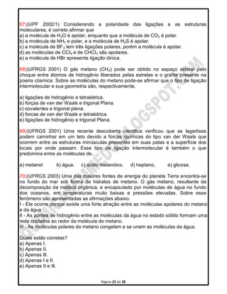 Página 25 de 28
67)(UPF 2002/1) Considerando a polaridade das ligações e as estruturas
moleculares, é correto afirmar que
a) a molécula de H2O é apolar, enquanto que a molécula de CO2 é polar.
b) a molécula de NH3 e polar, e a molécula de H2S é apolar.
c) a molécula de BF3 tem três ligações polares, porém a molécula é apolar.
d) as moléculas de CCI4 e de CHCI3 são apolares.
e) a molécula de HBr apresenta ligação iônica.
68)(UFRGS 2001) O gás metano (CH4) pode ser obtido no espaço sideral pelo
choque entre átomos de hidrogênio liberados pelas estrelas e o grafite presente na
poeira cósmica. Sobre as moléculas do metano pode-se afirmar que o tipo de ligação
intermolecular e sua geometria são, respectivamente,
a) ligações de hidrogênio e tetraédrica.
b) forças de van der Waals e trigonal Plana.
c) covalentes e trigonal plana.
d) forcas de van der Waals e tetraédrica.
e) ligações de hidrogênio e trigonal Plana.
69)(UFRGS 2001) Uma recente descoberta cientifica verificou que as lagartixas
podem caminhar em um teto devido a forcas químicas do tipo van der Waals que
ocorrem entre as estruturas minúsculas presentes em suas patas e a superfície dos
locais por onde passam. Esse tipo de ligação intermolecular é também o que
predomina entre as moléculas de..
a) metanol b) água. c) ácido metanóico. d) heptano, e) glicose.
70)(UFRGS 2003) Uma das maiores fontes de energia do planeta Terra encontra-se
no fundo do mar sob forma de hidratos de metano. O gás metano, resultante da
decomposição da matéria orgânica, e encapsulado por moléculas de água no fundo
dos oceanos, em temperaturas muito baixas e pressões elevadas. Sobre esse
fenômeno são apresentadas as afirmações abaixo.
I - Ele ocorre porque existe uma forte atração entre as moléculas apolares do metano
e da água.
II - As pontes de hidrogênio entre as moléculas da água no estado sólido formam uma
rede cristalina ao redor da molécula do metano.
III - As moléculas polares do metano congelam e se unem as moléculas da água.
Quais estão corretas?
a) Apenas I.
b) Apenas II.
c) Apenas Ill.
d) Apenas I e II.
e) Apenas II e Ill.
 