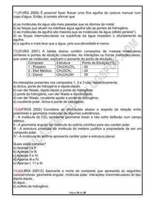 Página 26 de 28
71)(FURG 2000) É possível fazer flutuar uma fina agulha de costura manual num
copo d'água. Então, é correto afirmar que
a) as moléculas da água são mais pesadas que os átomos do metal.
b) as forças que atuam no interface água agulha são as pontes de hidrogênio.
c) as moléculas da agulha são maiores que as moléculas da água (efeito peneira").
d) as forças intermoleculares na superfície da água impedem o afundamento da
agulha.
e) a agulha e mais leve que a água, pois sua densidade é menor.
72)(FURG 2001) A tabela abaixo contém compostos de massas moleculares
similares e pontos de ebulição crescentes. As interações ou forcas intermoleculares,
que unem as moléculas, explicam o aumento do ponto de ebulição.
Composto Estrutura Ponto de Ebulição (°C)
1 - Propano CH3CH2CH3 - 42
2 - Éter Metílico CH3OCH3 - 24
3 - Etanol CH3CH2OH 78
As interações presentes nos compostos 1, 2 e 3 são, respectivamente,
a) iônica, ponte de hidrogênio e dipolo-dipolo.
b) van der Waals, dipolo-dipolo e ponte de hidrogênio.
c) ponte de hidrogênio, van der Waals e dipolo-dipolo.
d) van der Waals, covalente apolar e ponte de hidrogênio.
e) covalente polar, iônica e ponte de hidrogênio.
73)(UFRGS 2002) Considere as afirmações abaixo a respeito da relação entre
polaridade e geometria molecular de algumas substâncias.
I - A molécula do CO2 apresenta geometria linear e não sofre deflexão num campo
elétrico.
II - A geometria angular da molécula do ozônio contribui para seu caráter polar.
Ill - A estrutura piramidal da molécula do metano justifica a propriedade de ser um
composto polar.
IV - A molécula da amônia apresenta caráter polar e estrutura planar.
Quais estão corretas?
a) Apenas I e II.
b) Apenas I e Ill.
c) Apenas II e IV.
d) Apenas Ill e IV.
e) Apenas I, 11 e III.
74)(ULBRA 2001/2) Assinante o nome do composto que apresenta as seguintes
características: geometria angular, molécula polar, interações intermoleculares do tipo
dipolo-dipolo.
a) água..
b) sulfeto de hidrogênio.
 