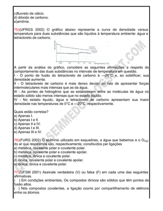 c)fluoreto de cálcio.
d) dióxido de carbono.
e)amônia.
75)(UFRGS 2002) O gráfico abaixo representa a curva de densidade versus
temperatura para duas substâncias que são líquidos à temperatura ambiente: água e
tetracloreto de carbono.
A partir da análise do gráfico, considere as seguintes afirmações a respeito do
comportamento das duas substâncias no intervalo de temperatura em questão.
I - O ponto de fusão do tetracloreto de carbono é —20°C e, ao solidificar, sua
densidade aumenta.
II - O tetracloreto de carbono é mais denso devido ao fato de apresentar forças
intermoleculares mais intensas que as da água.
III - As pontes de hidrogênio que se estabelecem entre as moléculas de água no
estado sólido são menos intensas que no estado liquido.
IV - No estado liquido, água e tetracloreto de carbono apresentam sua maior
densidade nas temperaturas de 0°C e —20°C, respectivamente.
Quais estão corretas?
a) Apenas I.
b) Apenas I e II.
c) Apenas II e IV.
d) Apenas I e III.
e) Apenas III e IV.
76)(FURG 2002) O alumínio utilizado em esquadrias, a água que bebemos e o O2(g)
do ar que respiramos são, respectivamente, constituídos par ligações
a) metálica, covalente polar e covalente polar.
b) metálica, covalente polar e covalente apolar.
c) metálica, iônica e covalente polar.
d) iônica, covalente polar e covalente apolar.
e) iônica, iônica e covalente polar.
77)(UFSM 2001) Assinale verdadeira (V) ou falsa (F) em cada uma das seguintes
afirmativas.
( ) Em condições ambientais, Os compostos iônicos são sólidos que têm pontos de
fusão altos.
( ) Nós compostos covalentes, a ligação ocorre por compartilhamento de elétrons
entre os átomos.
 