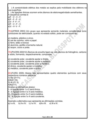 Página 28 de 28
( ) A condutividade elétrica dos metais se explica pela mobilidade dos elétrons na
sua superfície.
( ) As ligações iônicas ocorrem entre átomos de eletronegatividade semelhantes.
A sequência correta é:
a)F - V - V - F;
b)F - F - F - V;
c)V - F -F - F;
d)F - V - F - V;
e)V - V- V - F.
78)(UFRGS 2003) Um grupo que apresenta somente materiais considerados bons
condutores de eletricidade, quando no estado sólido, pode ser composto de
a) madeira, plástico e zinco.
b) sal de cozinha, vidro e papel.
c) ferro, latão e bronze
d) alumínio, grafite e borracha natural.
e) isopor, couro e prata.
79)(PUCRS 200312) Átomos de enxofre ligam-se com átomos de hidrogênio, carbono
e sódio, formando, respectivamente, compostos
a) covalente polar, covalente apolar e iônico.
b) covalente polar, covalente apolar e metálico.
c) covalente polar, covalente polar e metálico.
d) iônico, covalente apolar e metálico.
e) metálico, covalente polar e iônico.
80)(FURG 2005) Abaixo são apresentados quatro elementos químicos com seus
respectivos números atômicos.
1) Na (Z=11);
2)S(Z=16);
3) Al (Z1 3);
4)N(Z=7).
Analise as afirmativas abaixo:
I - A ligação entre 1 e 2 será iônica.
II - A ligação entre 4 e 4 será metálica.
Ill - A ligação entre 3 e 3 será metálica.
IV - A ligação entre I e 4 será covalente.
Assinale a alternativa que apresenta as afirmações corretas.
a) l e Ill, b) ll e IV. c) I e IV. d)ll e III. e) Ill e IV.
 