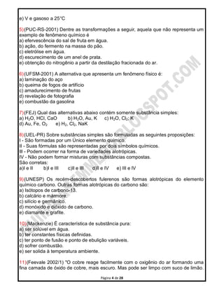Página 4 de 28
e) V e gasoso a 25°C
5)(PUC-RS-2001) Dentre as transformações a seguir, aquela que não representa um
exemplo de fenômeno químico é
a) efervescência do sal de fruta em água.
b) ação, do fermento na massa do pão.
c) eletrólise em água.
d) escurecimento de um anel de prata.
e) obtenção do nitrogênio a partir da destilação fracionada do ar.
6)(UFSM-2001) A alternativa que apresenta um fenômeno físico é:
a) laminação do aço
b) queima de fogos de artifício
c) amadurecimento de frutas
d) revelação de fotografia
e) combustão da gasolina
7)(FEJ) Qual das alternativas abaixo contém somente substância simples:
a) H2O, HCl, CaO b) H2O, Au, K c) H2O, Cl2; K
d) Au, Fe, O2 e) H2, Cl2, NaK
8)(UEL-PR) Sobre substâncias simples são formuladas as seguintes proposições:
I - São formadas por um Único elemento químico.
II - Suas fórmulas são representadas por dois símbolos químicos.
Ill - Podem ocorrer na forma de variedades alotrópicas.
IV - Não podem formar misturas com substâncias compostas.
São corretas:
a)I e II b)I e III c)Il e III d)Il e IV e) III e lV
9)(UNESP) Os recém-descobertos fulerenos são formas alotrópicas do elemento
químico carbono. Outras formas alotrópicas do carbono são:
a) Isótopos de carbono-13.
b) calcário e mármore.
c) silício e germânico.
d) monóxido e dióxido de carbono.
e) diamante e grafite.
10)(Mackenzie) É característica de substância pura:
a) ser solúvel em água.
b) ter constantes físicas definidas.
c) ter ponto de fusão e ponto de ebulição variáveis.
d) sofrer combustão.
e) ser solida à temperatura ambiente.
11)(Feevale 2002/1) "O cobre reage facilmente com o oxigênio do ar formando uma
fina camada de óxido de cobre, mais escuro. Mas pode ser limpo com suco de limão.
 