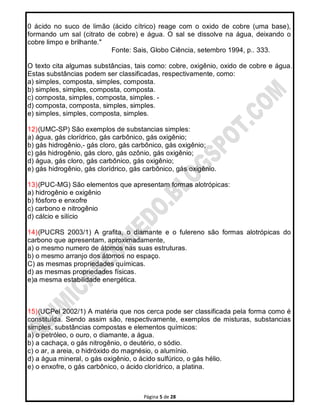 Página 5 de 28
0 ácido no suco de limão (ácido cítrico) reage com o oxido de cobre (uma base),
formando um sal (citrato de cobre) e água. O sal se dissolve na água, deixando o
cobre limpo e brilhante."
Fonte: Sais, Globo Ciência, setembro 1994, p.. 333.
O texto cita algumas substâncias, tais como: cobre, oxigênio, oxido de cobre e água.
Estas substâncias podem ser classificadas, respectivamente, como:
a) simples, composta, simples, composta.
b) simples, simples, composta, composta.
c) composta, simples, composta, simples. -
d) composta, composta, simples, simples.
e) simples, simples, composta, simples.
12)(UMC-SP) São exemplos de substancias simples:
a) água, gás clorídrico, gás carbônico, gás oxigênio;
b) gás hidrogênio,- gás cloro, gás carbônico, gás oxigênio;
c) gás hidrogênio, gás cloro, gás ozônio, gás oxigênio;
d) água, gás cloro, gás carbônico, gás oxigênio;
e) gás hidrogênio, gás clorídrico, gás carbônico, gás oxigênio.
13)(PUC-MG) São elementos que apresentam formas alotrópicas:
a) hidrogênio e oxigênio
b) fósforo e enxofre
c) carbono e nitrogênio
d) cálcio e silício
14)(PUCRS 2003/1) A grafita, o diamante e o fulereno são formas alotrópicas do
carbono que apresentam, aproximadamente,
a) o mesmo numero de átomos nas suas estruturas.
b) o mesmo arranjo dos átomos no espaço.
C) as mesmas propriedades químicas.
d) as mesmas propriedades físicas.
e)a mesma estabilidade energética.
15)(UCPel 2002/1) A matéria que nos cerca pode ser classificada pela forma como é
constituída. Sendo assim são, respectivamente, exemplos de misturas, substancias
simples, substâncias compostas e elementos químicos:
a) o petróleo, o ouro, o diamante, a água.
b) a cachaça, o gás nitrogênio, o deutério, o sódio.
c) o ar, a areia, o hidróxido do magnésio, o alumínio.
d) a água mineral, o gás oxigênio, o ácido sulfúrico, o gás hélio.
e) o enxofre, o gás carbônico, o ácido clorídrico, a platina.
 