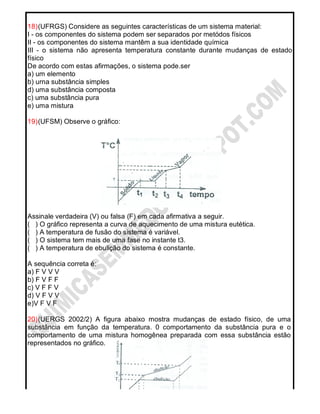 18)(UFRGS) Considere as seguintes características de um sistema material:
I - os componentes do sistema podem ser separados por metódos físicos
II - os componentes do sistema mantêm a sua identidade química
III - o sistema não apresenta temperatura constante durante mudanças de estado
físico
De acordo com estas afirmações, o sistema pode.ser
a) um elemento
b) urna substância simples
d) uma substância composta
c) uma substância pura
e) uma mistura
19)(UFSM) Observe o gráfico:
Assinale verdadeira (V) ou falsa (F) em cada afirmativa a seguir.
( ) O gráfico representa a curva de aquecimento de uma mistura eutética.
( ) A temperatura de fusão do sistema é variável.
( ) O sistema tem mais de uma fase no instante t3.
( ) A temperatura de ebulição do sistema é constante.
A sequência correta é:
a) F V V V
b) F V F F
c) V F F V
d) V F V V
e)V F V F
20)(UERGS 2002/2) A figura abaixo mostra mudanças de estado físico, de uma
substância em função da temperatura. 0 comportamento da substância pura e o
comportamento de uma mistura homogênea preparada com essa substância estão
representados no gráfico.
 