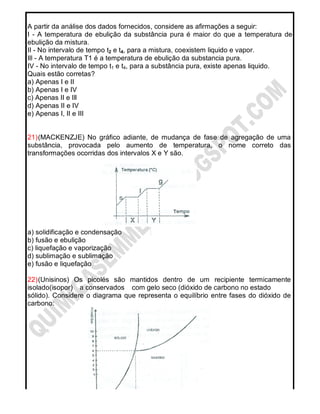 A partir da análise dos dados fornecidos, considere as afirmações a seguir:
I - A temperatura de ebulição da substância pura é maior do que a temperatura de
ebulição da mistura.
II - No intervalo de tempo t2 e t4, para a mistura, coexistem liquido e vapor.
Ill - A temperatura T1 é a temperatura de ebulição da substancia pura.
IV - No intervalo de tempo t1 e t4, para a substância pura, existe apenas liquido.
Quais estão corretas?
a) Apenas I e II
b) Apenas I e IV
c) Apenas II e Ill
d) Apenas II e IV
e) Apenas I, II e III
21)(MACKENZJE) No gráfico adiante, de mudança de fase de agregação de uma
substância, provocada pelo aumento de temperatura, o nome correto das
transformações ocorridas dos intervalos X e Y são.
a) solidificação e condensação
b) fusão e ebulição
c) liquefação e vaporização
d) sublimação e sublimação
e) fusão e liquefação
22)(Unisinos) Os picolés são mantidos dentro de um recipiente termicamente
isolado(isopor) a conservados com gelo seco (dióxido de carbono no estado
sólido). Considere o diagrama que representa o equilíbrio entre fases do dióxido de
carbono:
 