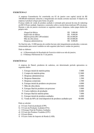 EXERCÍCIO 4.3

     A empresa Camanducaia foi constituída em 02 de janeiro com capital inicial de R$
     100.000,00 totalmente subscrito e integralizado em moeda corrente nacional. O objetivo da
     empresa é produzir artigos para festas em geral.
     O preço médio de venda do produto acabado é estimado pelo pessoal da área de maketing
     em R$ 9,50 por unidade. Impostos e comissões sobre a receita bruta totalizam 20% do preço.
     Durante o mês de janeiro ocorreram os seguintes custos e despesas, todos pagos dentro do
     próprio mês:
              Aluguel da fábrica                                     R$ 3.000,00
              Supervisão da fábrica                                  R$ 9.000,00
              Matéria-prima (R$ 3,00/unidade)                        R$ 36.000,00
              Mão-de-obra direta                                     R$ 24.000,00
              Despesas administrativas                               R$ 8.000,00
     No final do mês, 12.000 pacotes de confete haviam sido integralmente produzidos e estavam
     armazenados para serem vendidos no mês seguinte (não houve vendas em janeiro).
     Pede-se elaborar:
       a) A Demonstração do Resultado do Exercício relativa ao mês de janeiro;
       c) O Balanço Patrimonial de 31 de janeiro.


EXERCÍCIO 4.4

     A empresa do Daniel, produtora de cadernos, em determinado período apresentou os
     seguintes dados:
         1.   Estoque inicial de matéria-prima                                       5.000
         2.   Compra de matéria-prima                                               12.000
         3.   Despesas administrativas                                               2.000
         4.   Despesas financeiras                                                   1.500
         5.   Despesas comerciais                                                    2.500
         6.   Estoque inicial de produtos em processo                                4.000
         7.   Mão-de-obra direta                                                    10.000
         8.   Estoque final de produtos em processo                                  5.000
         9.   Custos indiretos de produção                                           8.000
        10.   Estoque final de matéria-prima                                         7.000
        11.   Estoque inicial de produtos acabados                                   6.000
        12.   Venda de 80% do total disponível de produtos acabados por             40.000

     Pede-se calcular:
     a) O Custo Total de produção (CPP).
     b) O Custo da Produção Acabada (CPA).
     c) O Estoque Final de Produtos Acabados.
     d) O Custo dos Produtos Vendidos (CPV)
     e) O Lucro Bruto.
     f) O Lucro Antes do Imposto de Renda (LAIR).
 