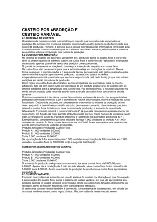 CUSTEIO POR ABSORÇÃO E
CUSTEIO VARIÁVEL
6.1 SISTEMAS DE CUSTEIO
Um sistema de custeio consiste num critério por meio do qual os custos são apropriados à
produção. De acordo com o sistema adotado, determinados custos podem ou não fazer parte dos
custos de produção. Portanto, é preciso que a pessoa interessada nas informações fornecidas pela
Contabilidade de Custos considere qual foi o sistema de custeio adotado pela empresa e quais os
seus efeitos sobre a composição dos custos de produção.
6.2 CUSTEIO POR ABSORÇÃO
No sistema de custeio por absorção, apropriam-se à produção todos os custos, fixos e variáveis,
tanto os diretos quanto os indiretos. Assim, os custos fixos e variáveis são “estocados” e lançados
ao resultado apenas quando da venda dos produtos correspondentes.
O grande inconveniente na adoção do custeio por absorção diz respeito aos custos fixos.
Os custos fixos são necessários para que a indústria esteja em condições de produzir. Dessa
forma, o aluguel, o imposto predial e o seguro da fábrica, por exemplo, são gastos realizados para
que a indústria adquira capacidade de produção. Todavia, são custos incorridos
independentemente da quantidade que venha a ser produzida (até certo limite), já que não sofrem
variações em razão do volume de produção.
Como regra, os custos fixos são indiretos, sendo apropriados por estimativas mais ou menos
arbitrárias. Isto faz com que o custo de fabricação de um produto possa variar de acordo com os
critérios adotados para a apropriação dos custos fixos. Por conseqüência, o resultado apurado na
venda de um produto pode variar de acordo com a parcela de custos fixos que a ele se decida
apropriar.
Outro inconveniente é o fato de os custos fixos unitários variarem de acordo com as quantidades
produzidas (em razão inversa). Com o aumento do volume de produção, ocorre a redução do custo
fixo unitário. Dados dois produtos, se considerarmos o aumento no volume de produção de um
deles, enquanto a quantidade produzida do outro permanece constante, observaremos que, se o
rateio dos custos fixos for feito com base no volume de produção, o aumento da quantidade
fabricada do 1° produto reduzirá o custo unitário d o 2° já que este receberá uma parcela menor de
                                                       ,
custos fixos, em função da maior parcela atribuída àquele por seu maior número de unidades. Quer
dizer, a variação no custo do 2° produto decorreu d a alteração na quantidade produzida do 1°  .
Exemplificando, consideremos que uma indústria fabrique 1.000 unidades do produto A e 1.000
unidades do produto B. Seus custos fixos totais de 10.000,00 foram apropriados aos produtos de
acordo com o número de unidades produzidas.
Produtos Unidades Produzidas Custos Fixos
Produto A 1.000 unidades 5.000,00
Produto B 1.000 unidades 5.000,00
Totais 2.000 unidades 10.000,00
Se a produção de A for aumentada para 1.500 unidades e a produção de B for mantida em 1.000
unidades, os custos fixos de 10.000,00 terão a seguinte distribuição:
CUSTEIO POR ABSORÇÃO E CUSTEIO VARIÁVEL

Produtos Unidades Produzidas Custos Fixos
Produto A 1.500 unidades 6.000,00
Produto B 1.000 unidades 4.000,00
Totais 2.500 unidades 10.000,00
O aumento da produção de A provocou o aumento dos seus custos fixos, de 5.000,00 para
6.000,00. Apesar de a produção de B não ter sido alterada, seus custos fixos foram reduzidos de
5.000,00 para 4.000,00. Assim, o aumento da produção de A reduziu os custos fixos apropriados
ao produto B.
6.3 CUSTEIO VARIÁVEL
Em razão dos problemas existentes no uso do sistema de custeio por absorção no que diz respeito
à apropriação dos custos fixos, surge o sistema de custeio variável, em que são apropriados aos
produtos apenas os custos variáveis de produção, sendo os custos fixos lançados diretamente ao
resultado, como se fossem despesas, sem transitar pelos estoques.
O sistema de custeio variável também é conhecido como sistema de custeio direto, em virtude de
os custos variáveis serem, como regra, diretos. Mas, em razão de nesse método serem
 