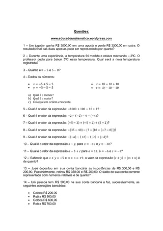 Questões:
www.educadormatematico.wordpress.com
1 – Um jogador ganha R$ 3000,00 em uma aposta e perde R$ 3500,00 em outra. O
resultado final das duas apostas pode ser representado por quanto?
2 – Durante uma experiência, a temperatura foi medida e estava marcando – 3ºC. O
professor pediu para baixar 5ºC essa temperatura. Qual será a nova temperatura
registrada?
3 – Quanto é 8 − 5 e 5 − 8?
4 – Dados os números:
 𝑥 = −5 + 5 − 5
 𝑦 = −5 − 5 − 5
 𝑧 = 10 − 10 + 10
 𝑡 = 10 − 10 − 10
a) Qual é o menor?
b) Qual é o maior?
c) Coloque em ordem crescente.
5 – Qual é o valor da expressão: −1000 + 100 − 10 + 1?
6 – Qual é o valor da expressão: −2 − (−2) − 4 − (−4)?
7 – Qual é o valor da expressão: (−5 − 2) + (−5 + 2) + (5 − 2)?
8 – Qual é o valor da expressão: −(35 − 40) − {5 − [10 + (−7 − 8)]}?
9 – Qual é o valor da expressão: −(−𝑎) − (+𝑏) − (−𝑐) + (−𝑑)?
10 – Qual é o valor da expressão 𝑥 − 𝑦, para 𝑥 = −10 e 𝑦 = −30?
11 – Qual é o valor da expressão 𝑎 − 𝑏 + 𝑐 para 𝑎 = 13, 𝑏 = −6 e 𝑐 = −7?
12 – Sabendo que 𝑥 + 𝑦 = −5 e 𝑚 + 𝑛 = +9, o valor da expressão ( 𝑥 + 𝑦) + (𝑚 + 𝑛) é
de quanto?
13 – José depositou em sua conta bancária as importâncias de R$ 300,00 e R$
200,00. Posteriormente, retirou R$ 350,00 e R$ 250,00. O saldo de sua conta corrente
representado com números relativos é de quanto?
14 – Um pessoa tem R$ 500,00 na sua conta bancária e faz, sucessivamente, as
seguintes operações bancárias:
 Coloca R$ 200,00
 Retira R$ 900,00
 Coloca R$ 600,00
 Retira R$ 700,00
 