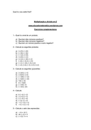 Qual é o seu saldo final?
Multiplicação e divisão em Z
www.educadormatematico.wordpress.com
Exercícios complementares
1 – Qual é o sinal de um produto:
a) Que tem dois números positivos?
b) Que tem dois números negativos?
c) Que tem um número positivo e outro negativo?
2 – Calcule os seguintes produtos:
a) (+25). (−20)
b) (−36). (−36)
c) (−12). (+18)
d) (+24). (−11)
e) (+12). (−30). (−1)
f) (−8). (−3).0.(−15)
g) (−1). (−10). (−3).(+6)
h) (−2). (+4).(−3).(+5). (+2)
3 – Calcule os seguintes quocientes:
a) (+265): (−5)
b) (+824): (+4)
c) (−180): (−12)
d) (−420): (−10)
e) 720: (−8)
f) 0:(−568)
g) (−330): 15
h) (−101): 101
4 – Calcule:
a) 8. (−6).(−2)
b) 3. (+2).(−1)
c) 5. (−4).(−4)
d) (−2). 5.(−3)
e) −2. (−3).(−1)
f) −4. (−1).(−1)
5 – Calcule o valor das expressões:
a) −14 + 42:3
b) 40: (−2) + 9
c) (−12): 3 + 6
 