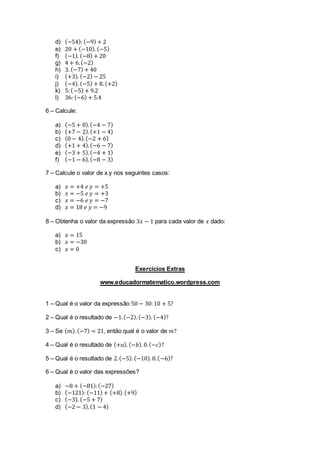 d) (−54): (−9) + 2
e) 20 + (−10). (−5)
f) (−1). (−8) + 20
g) 4 + 6.(−2)
h) 3. (−7) + 40
i) (+3). (−2) − 25
j) (−4). (−5) + 8.(+2)
k) 5:(−5) + 9.2
l) 36: (−6) + 5.4
6 – Calcule:
a) (−5 + 0).(−4 − 7)
b) (+7 − 2).(+1 − 4)
c) (0 − 4).(−2 + 6)
d) (+1 + 4).(−6 − 7)
e) (−3 + 5).(−4 + 1)
f) (−1 − 6).(−8 − 3)
7 – Calcule o valor de x.y nos seguintes casos:
a) 𝑥 = +4 𝑒 𝑦 = +5
b) 𝑥 = −5 𝑒 𝑦 = +3
c) 𝑥 = −6 𝑒 𝑦 = −7
d) 𝑥 = 18 𝑒 𝑦 = −9
8 – Obtenha o valor da expressão 3𝑥 − 1 para cada valor de 𝑥 dado:
a) 𝑥 = 15
b) 𝑥 = −30
c) 𝑥 = 0
Exercícios Extras
www.educadormatematico.wordpress.com
1 – Qual é o valor da expressão 50 − 30:10 + 5?
2 – Qual é o resultado de −1.(−2).(−3). (−4)?
3 – Se ( 𝑚). (−7) = 21, então qual é o valor de 𝑚?
4 – Qual é o resultado de (+𝑎). (−𝑏). 0.(−𝑐)?
5 – Qual é o resultado de 2.(−5).(−10). 8.(−6)?
6 – Qual é o valor das expressões?
a) −8 + (−81):(−27)
b) (−121): (−11) + (+8).(+9)
c) (−3). (−5 + 7)
d) (−2 − 3).(1 − 4)
 