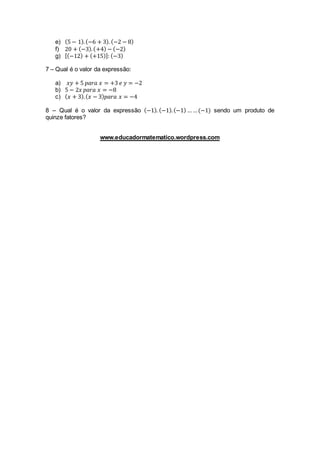 e) (5 − 1).(−6 + 3). (−2 − 8)
f) 20 + (−3).(+4) − (−2)
g) [(−12) + (+15)]: (−3)
7 – Qual é o valor da expressão:
a) 𝑥𝑦 + 5 𝑝𝑎𝑟𝑎 𝑥 = +3 𝑒 𝑦 = −2
b) 5 − 2𝑥 𝑝𝑎𝑟𝑎 𝑥 = −8
c) ( 𝑥 + 3).( 𝑥 − 3) 𝑝𝑎𝑟𝑎 𝑥 = −4
8 – Qual é o valor da expressão (−1). (−1).(−1) … …(−1) sendo um produto de
quinze fatores?
www.educadormatematico.wordpress.com
 