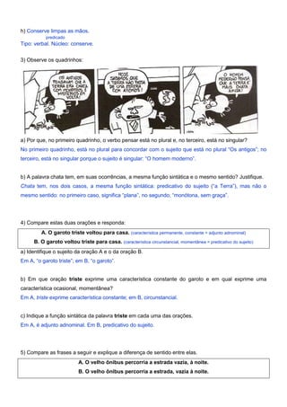 h) Conserve limpas as mãos.
predicado
Tipo: verbal. Núcleo: conserve.
3) Observe os quadrinhos:
a) Por que, no primeiro quadrinho, o verbo pensar está no plural e, no terceiro, está no singular?
No primeiro quadrinho, está no plural para concordar com o sujeito que está no plural “Os antigos”; no
terceiro, está no singular porque o sujeito é singular: “O homem moderno”.
b) A palavra chata tem, em suas ocorrências, a mesma função sintática e o mesmo sentido? Justifique.
Chata tem, nos dois casos, a mesma função sintática: predicativo do sujeito (“a Terra”), mas não o
mesmo sentido: no primeiro caso, significa “plana”, no segundo, “monótona, sem graça”.
4) Compare estas duas orações e responda:
A. O garoto triste voltou para casa. (característica permanente, constante = adjunto adnominal)
B. O garoto voltou triste para casa. (característica circunstancial, momentânea = predicativo do sujeito)
a) Identifique o sujeito da oração A e o da oração B.
Em A, “o garoto triste”; em B, “o garoto”.
b) Em que oração triste exprime uma característica constante do garoto e em qual exprime uma
característica ocasional, momentânea?
Em A, triste exprime característica constante; em B, circunstancial.
c) Indique a função sintática da palavra triste em cada uma das orações.
Em A, é adjunto adnominal. Em B, predicativo do sujeito.
5) Compare as frases a seguir e explique a diferença de sentido entre elas.
A. O velho ônibus percorria a estrada vazia, à noite.
B. O velho ônibus percorria a estrada, vazia à noite.
 