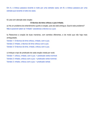 Em A, o ônibus passava durante à noite por uma estrada vazia; em B, o ônibus passava por uma
estrada que durante à noite era vazia.
6) Leia com atenção esta oração:
O técnico do time criticou o juiz irritado.
a) Há um problema de entendimento quanto à oração, pois ela está ambígua. Qual é este problema?
Não é possível saber se “irritado” caracteriza o técnico ou o juiz.
b) Reescreva a oração de duas maneiras, com sentidos diferentes, e de modo que não haja mais
ambiguidade.
Versão 1: O técnico do time criticou, irritado, com o juiz.
Versão 2: Irritado, o técnico do time criticou com o juiz.
Versão 3: O técnico do time, irritado, criticou com o juiz.
c) Indique o tipo de predicado de cada oração criada por você.
Versão 1: criticou, irritado, com o juiz. = predicado verbo-nominal.
Versão 2: Irritado, criticou com o juiz. = predicado verbo-nominal.
Versão 3: irritado, criticou com o juiz. = predicado verbal.
 