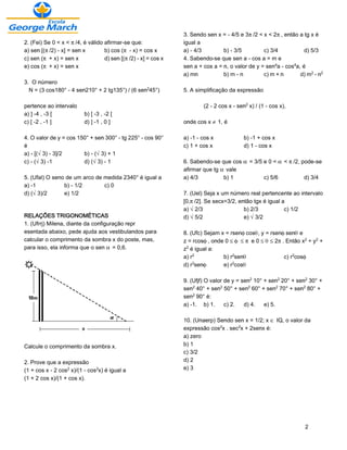 3. Sendo sen x = - 4/5 e 3™/2 < x < 2™, então a tg x é
2. (Fei) Se 0 < x < ™/4, é válido afirmar-se que:              igual a
a) sen [(™/2) - x] = sen x        b) cos (™ - x) = cos x       a) - 4/3        b) - 3/5         c) 3/4           d) 5/3
c) sen (™ + x) = sen x            d) sen [(™/2) - x] = cos x   4. Sabendo-se que sen a - cos a = m e
e) cos (™ + x) = sen x                                         sen a + cos a = n, o valor de y = sen¥a - cos¥a, é
                                                               a) mn           b) m - n         c) m + n       d) m£ - n£
3. O número
  N = (3 cos180° - 4 sen210° + 2 tg135°) / (6 sen£45°)         5. A simplificação da expressão

pertence ao intervalo                                                  (2 - 2 cos x - sen£ x) / (1 - cos x),
a) ] -4 , -3 [            b) [ -3 , -2 [
c) [ -2 , -1 ]            d) ] -1 , 0 ]                        onde cos x · 1, é

4. O valor de y = cos 150° + sen 300° - tg 225° - cos 90°      a) -1 - cos x             b) -1 + cos x
é                                                              c) 1 + cos x              d) 1 - cos x
a) - [(Ë3) - 3]/2       b) - (Ë3) + 1
c) - (Ë3) -1            d) (Ë3) - 1                            6. Sabendo-se que cos ‘ = 3/5 e 0 < ‘ < ™/2, pode-se
                                                               afirmar que tg ‘ vale
5. (Ufal) O seno de um arco de medida 2340° é igual a          a) 4/3          b) 1          c) 5/6          d) 3/4
a) -1           b) - 1/2       c) 0
d) (Ë3)/2       e) 1/2                                         7. (Uel) Seja x um número real pertencente ao intervalo
                                                               [0,™/2]. Se secx=3/2, então tgx é igual a
                                                               a) Ë2/3                 b) 2/3           c) 1/2
RELAÇÕES TRIGONOMÉTICAS                                        d) Ë5/2                 e) Ë3/2
1. (Ufrrj) Milena, diante da configuração repr
esentada abaixo, pede ajuda aos vestibulandos para             8. (Ufc) Sejam x = rsen•cosš, y = rsen•senš e
calcular o comprimento da sombra x do poste, mas,              z = rcos•, onde 0 ´ • ´ ™ e 0 ´ š ´ 2™. Então x£ + y£ +
para isso, ela informa que o sen ‘ = 0,6.                      z£ é igual a:
                                                               a) r£           b) r£senš              c) r£cos•
                                                               d) r£sen•       e) r£cosš

                                                               9. (Ufjf) O valor de y = sen£ 10° + sen£ 20° + sen£ 30° +
                                                               sen£ 40° + sen£ 50° + sen£ 60° + sen£ 70° + sen£ 80° +
                                                               sen£ 90° é:
                                                               a) -1. b) 1.      c) 2.   d) 4.   e) 5.

                                                               10. (Unaerp) Sendo sen x = 1/2; x Æ IQ, o valor da
                                                               expressão cos£x . sec£x + 2senx é:
                                                               a) zero
Calcule o comprimento da sombra x.                             b) 1
                                                               c) 3/2
2. Prove que a expressão                                       d) 2
(1 + cos x - 2 cos£ x)/(1 - cos£x) é igual a                   e) 3
(1 + 2 cos x)/(1 + cos x).




                                                                                                                 2
 