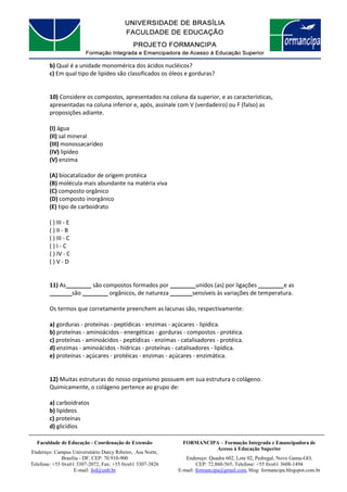 FORMANCIPA – Formação Integrada e Emancipadora de
Acesso à Educação Superior
Endereço: Quadra 602, Lote 02, Pedregal, Novo Gama-GO,
CEP: 72.860-565, Telefone: +55 0xx61 3608-1494
E-mail: formancipa@gmail.com, blog: formancipa.blogspot.com.br
Faculdade de Educação - Coordenação de Extensão
Endereço: Campus Universitário Darcy Ribeiro, Asa Norte,
Brasília - DF, CEP: 70.910-900
Telefone: +55 0xx61 3307-2072, Fax: +55 0xx61 3307-3826
E-mail: fed@unb.br
b) Qual é a unidade monomérica dos ácidos nucléicos?
c) Em qual tipo de lipídeo são classificados os óleos e gorduras?
10) Considere os compostos, apresentados na coluna da superior, e as características,
apresentadas na coluna inferior e, após, assinale com V (verdadeiro) ou F (falso) as
proposições adiante.
(I) água
(II) sal mineral
(III) monossacarídeo
(IV) lipídeo
(V) enzima
(A) biocatalizador de origem protéica
(B) molécula mais abundante na matéria viva
(C) composto orgânico
(D) composto inorgânico
(E) tipo de carboidrato
( ) III - E
( ) II - B
( ) III - C
( ) I - C
( ) IV - C
( ) V - D
11) As________ são compostos formados por ________unidos (as) por ligações ________e as
_______são ________ orgânicos, de natureza _______sensíveis às variações de temperatura.
Os termos que corretamente preenchem as lacunas são, respectivamente:
a) gorduras - proteínas - peptídicas - enzimas - açúcares - lipídica.
b) proteínas - aminoácidos - energéticas - gorduras - compostos - protéica.
c) proteínas - aminoácidos - peptídicas - enzimas - catalisadores - protéica.
d) enzimas - aminoácidos - hídricas - proteínas - catalisadores - lipídica.
e) proteínas - açúcares - protéicas - enzimas - açúcares - enzimática.
12) Muitas estruturas do nosso organismo possuem em sua estrutura o colágeno.
Quimicamente, o colágeno pertence ao grupo de:
a) carboidratos
b) lipídeos
c) proteínas
d) glicídios
 
