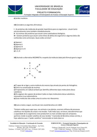 FORMANCIPA – Formação Integrada e Emancipadora de
Acesso à Educação Superior
Endereço: Quadra 602, Lote 02, Pedregal, Novo Gama-GO,
CEP: 72.860-565, Telefone: +55 0xx61 3608-1494
E-mail: formancipa@gmail.com, blog: formancipa.blogspot.com.br
Faculdade de Educação - Coordenação de Extensão
Endereço: Campus Universitário Darcy Ribeiro, Asa Norte,
Brasília - DF, CEP: 70.910-900
Telefone: +55 0xx61 3307-2072, Fax: +55 0xx61 3307-3826
E-mail: fed@unb.br
e) ácidos nucléicos
13) Considere as seguintes afirmativas:
I - As proteínas são moléculas de grande importância para os organismos - atuam tanto
estruturalmente como também metabolicamente.
II - As enzimas são proteínas que atuam como catalisadores biológicos.
III - Existem proteínas que atuam como linhas de defesa do organismo e algumas delas são
conhecidas como anticorpos. Quais estão corretas?
a) Apenas I
b) Apenas II
c) Apenas III
d) Apenas II e III
e) I, II, III
14) Assinale a alternativa INCORRETA a respeito da molécula dada pela fórmula geral a seguir
a) É capaz de se ligar a outra molécula do mesmo tipo através de pontes de hidrogênio.
b) Entra na constituição de enzimas.
c) R representa um radical variável que identifica diferentes tipos moleculares dessa
substância.
d) Os vegetais são capazes de produzir todos os tipos moleculares dessa substância,
necessários à sua sobrevivência.
e) Essas moléculas são unidas umas às outras nos ribossomos.
15) Leia o texto a seguir, escrito por Jons Jacob Berzelius em 1828.
"Existem razões para supor que, nos animais e nas plantas, ocorrem milhares de processos
catalíticos nos líquidos do corpo e nos tecidos. Tudo indica que, no futuro, descobriremos que
a capacidade de os organismos vivos produzirem os mais variados tipos de compostos
químicos reside no poder catalítico de seus tecidos." A previsão de Berzelius estava correta, e
hoje sabemos que o "poder catalítico" mencionado no texto deve-se
 