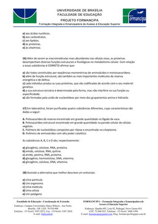 FORMANCIPA – Formação Integrada e Emancipadora de
Acesso à Educação Superior
Endereço: Quadra 602, Lote 02, Pedregal, Novo Gama-GO,
CEP: 72.860-565, Telefone: +55 0xx61 3608-1494
E-mail: formancipa@gmail.com, blog: formancipa.blogspot.com.br
Faculdade de Educação - Coordenação de Extensão
Endereço: Campus Universitário Darcy Ribeiro, Asa Norte,
Brasília - DF, CEP: 70.910-900
Telefone: +55 0xx61 3307-2072, Fax: +55 0xx61 3307-3826
E-mail: fed@unb.br
a) aos ácidos nucléicos.
b) aos carboidratos.
c) aos lipídios.
d) às proteínas.
e) às vitaminas.
16) Além de serem as macromoléculas mais abundantes nas células vivas, as proteínas
desempenham diversas funções estruturais e fisiológicas no metabolismo celular. Com relação
a essas substâncias é CORRETO afirmar que:
a) são todas constituídas por seqüências monoméricas de aminoácidos e monossacarídeos.
b) além de função estrutural, são também as mais importantes moléculas de reserva
energética e de defesa.
c) cada indivíduo produz as suas proteínas, que são codificadas de acordo com o seu material
genético.
d) a sua estrutura terciária é determinada pela forma, mas não interfere na sua função ou
especificidade.
e) são formadas pela união de nucleotídeos por meio dos grupamentos amina e hidroxila.
17) Em laboratório, foram purificadas quatro substâncias diferentes, cujas características são
dadas a seguir:
A. Polissacarídeo de reserva encontrado em grande quantidade no fígado de vaca.
B. Polissacarídeo estrutural encontrado em grande quantidade na parede celular de células
vegetais.
C. Polímero de nucleotídeos compostos por ribose e encontrado no citoplasma.
D. Polímero de aminoácidos com alto poder catalítico.
As substâncias A, B, C e D são, respectivamente:
a) glicogênio, celulose, RNA, proteína.
b) amido, celulose, RNA, quitina.
c) amido, pectina, RNA, proteína.
d) glicogênio, hemicelulose, DNA, vitamina.
e) glicogênio, celulose, DNA, vitamina.
18) Assinale a alternativa que melhor descreve um anticorpo.
a) Uma partícula
b) Um organismo
c) Uma molécula
d) Uma célula
e) Um patógeno
 