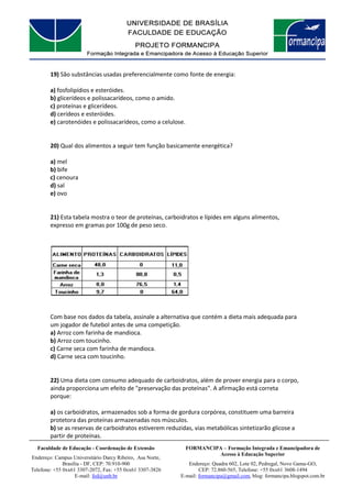 FORMANCIPA – Formação Integrada e Emancipadora de
Acesso à Educação Superior
Endereço: Quadra 602, Lote 02, Pedregal, Novo Gama-GO,
CEP: 72.860-565, Telefone: +55 0xx61 3608-1494
E-mail: formancipa@gmail.com, blog: formancipa.blogspot.com.br
Faculdade de Educação - Coordenação de Extensão
Endereço: Campus Universitário Darcy Ribeiro, Asa Norte,
Brasília - DF, CEP: 70.910-900
Telefone: +55 0xx61 3307-2072, Fax: +55 0xx61 3307-3826
E-mail: fed@unb.br
19) São substâncias usadas preferencialmente como fonte de energia:
a) fosfolipídios e esteróides.
b) glicerídeos e polissacarídeos, como o amido.
c) proteínas e glicerídeos.
d) cerídeos e esteróides.
e) carotenóides e polissacarídeos, como a celulose.
20) Qual dos alimentos a seguir tem função basicamente energética?
a) mel
b) bife
c) cenoura
d) sal
e) ovo
21) Esta tabela mostra o teor de proteínas, carboidratos e lípides em alguns alimentos,
expresso em gramas por 100g de peso seco.
Com base nos dados da tabela, assinale a alternativa que contém a dieta mais adequada para
um jogador de futebol antes de uma competição.
a) Arroz com farinha de mandioca.
b) Arroz com toucinho.
c) Carne seca com farinha de mandioca.
d) Carne seca com toucinho.
22) Uma dieta com consumo adequado de carboidratos, além de prover energia para o corpo,
ainda proporciona um efeito de "preservação das proteínas". A afirmação está correta
porque:
a) os carboidratos, armazenados sob a forma de gordura corpórea, constituem uma barreira
protetora das proteínas armazenadas nos músculos.
b) se as reservas de carboidratos estiverem reduzidas, vias metabólicas sintetizarão glicose a
partir de proteínas.
 