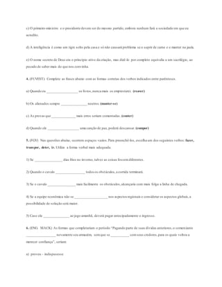 c) O primeiro-ministro e o presidente devem ser do mesmo partido, embora nenhum fará a sociedade em que eu
acredito.
d) A inteligência é como um tigre solto pela casa e só não causará problema se o suprir de carne e o manter na jaula.
e) O nome secreto de Deus era o princípio ativo da criação, mas dizê-lo por completo equivalia a um sacrilégio, ao
pecado de saber mais do que nos convinha.
4. (FUVEST) Complete as frases abaixo com as formas corretas dos verbos indicados entre parênteses.
a) Quando eu _________________ os livros,nunca mais os emprestarei. (reaver)
b) Os alienados sempre ______________ neutros. (manter-se)
c) As provas que _____________ mais erros seriam comentadas. (conter)
d) Quando ele _________________ uma canção de paz, poderá descansar. (compor)
5. (FGV) Nas questões abaixo, ocorrem espaços vazios.Para preenchê-los, escolha um dos seguintes verbos: fazer,
transpor, deter, ir. Utilize a forma verbal mais adequada.
1) Se _______________ dias frios no inverno, talvez as coisas fossemdiferentes.
2) Quando o cavalo ________________ todos os obstáculos,a corrida terminará.
3) Se o cavalo _______________ mais facilmente os obstáculos,alcançaria com mais folga a linha de chegada.
4) Se a equipe econômica não se __________________ nos aspectos regionais e considerar os aspectos globais,a
possibilidade de solução será maior.
5) Caso ela ______________ ao jogo amanhã, deverá pagar antecipadamente o ingresso.
6. (ENG. MACK) As formas que completariam o período “Pagando parte de suas dívidas anteriores,o comerciante
________________ novamente seu armazém, semque se __________ comseus credores,para os quais voltou a
merecer confiança”, seriam:
a) proveu – indispusesse
 