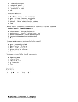 a)   ...contagem de estoques
    b)   ...tomada de decisões
    c)   ...contratação de pessoal
    d)   ...organização dos papéis
    e)   nda

2) A função da Auditoria é:

    a)   Fiscalizar os empregados nos seus afazeres
    b)   Punir a má gestão e, demitir o incompetente
    c)   Contagem de estoques no almoxarifado
    d)   Verificar a exatidão dos procedimentos contábeis
    e)   Nda

3) De que maneira, a contabilização do seguinte fato contábil afeta a estrutura patrimonial ?
   “Compra de móveis e utensílios a prazo”.

    a)   Aumenta móveis e utensílios e diminui caixa
    b)   Aumenta móveis e utensílios e aumenta contas a pagar
    c)   Diminui contas a pagar e aumenta móveis e utensílios
    d)   Aumenta móveis e utensílios e aumenta capital
    e)   Nda

4) Qual das equações abaixo representa o Patrimônio Líquido?

    a)   Bens + direitos + Obrigações
    b)   Bens (-) direitos + Obrigações
    c)   Bens + direitos (-) Obrigações
    d)   Bens (-) direito (-) Obrigações
    e)   Nda

5) Considera-se como principal fonte de investimentos:

    a)   Os Fornecedores
    b)   o Capital Social
    c)   a Receita de vendas
    d)   O Lucro líquido
    e)   Nda


GABARITO:

1) b       2) d     3) b       4) c        5) d




    Depreciação (Exercício de Fixação):
 