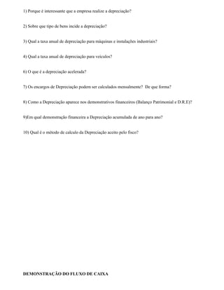 1) Porque é interessante que a empresa realize a depreciação?


2) Sobre que tipo de bens incide a depreciação?


3) Qual a taxa anual de depreciação para máquinas e instalações industriais?


4) Qual a taxa anual de depreciação para veículos?


6) O que é a depreciação acelerada?


7) Os encargos de Depreciação podem ser calculados mensalmente? De que forma?


8) Como a Depreciação aparece nos demonstrativos financeiros (Balanço Patrimonial e D.R.E)?


9)Em qual demonstração financeira a Depreciação acumulada de ano para ano?


10) Qual é o método de calculo da Depreciação aceito pelo fisco?




DEMONSTRAÇÃO DO FLUXO DE CAIXA
 
