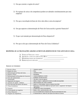 1) Em que consiste o regime de caixa?



            2) Os regimes de caixa e de competência podem ser adotados simultaneamente por uma
               empresa?



            3) Por que a reavaliação de bens do Ativo não afeta o caixa da empresa?



            4) Em que aspectos a demonstração do Fluxo de Caixa auxilia o gerente financeiro?



            5) O que você entende por demonstração de fluxo disponível?



            6) Por que se diz que a demonstração do Fluxo de Caixa é dinâmica?



RESPONDA SE AS TRANSAÇÕES ABAIXO AUMENTAM, DIMINUEM OU NÃO AFETAM O CAIXA:

                       A.   VENDA DE VEÍCULOS A VISTA: ____________________________
                       B.   AQUISIÇÃO A VISTA DE AÇÕES DA CIA BETA: ________________________
                       C.   DIVIDENDOS PAGOS AOS ACIONISTAS: _________________________
                       D.   DEPRECIAÇÃO DE VEÍCULOS: ___________________________


ASSOCIE OS NÚMEOROS:

1. Receita a Prazo                          (   ) Aumenta o passivo
2. Regime de caixa                          (   ) Fisco
3. Demonstração do Fluxo de Caixa           (   ) Aumenta o Caixa
4. Despesa a Prazo                          (   ) Desembolso
5. Demonstração do Resultado do Exercício   (   ) Aumenta duplicatas a receber
6. Fatos não operacionais                   (   ) Entidades sem fins lucrativos
7. Amortização                              (   ) Não afeta o caixa da empresa
8. Pagamento de despesa                     (   ) Indica a origem e a aplicação do recurso no caida em um período
9. Aumento de capital – dinheiro            (   ) Mais abrangente que o fluxo econômico
10. Provisão para devedores duvidosos       (   ) Indica as receitas ganhas menos as despesas incorridas
11. Fluxo Econômico                         (   ) Representa o caixa bruto obitido nas operações menos o pagamento das despesas
                                                  operacionais
12. Encaixe                                 (   ) Consideram-se fatos extraordinários
13. Caixa gerado nos negócios               (   ) Reduz o Ativo, porém não afeta o caixa
14. Fluxo financeiro                        (   ) Leva em consideração as despesas que não provocam despesa de caixa
15. Regime de competência                   (   ) É demonstrado no volume de caixa após novas fontes de recursos
 