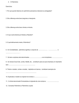 2. O Patrimônio


Exercícios:


1. Por que quando falamos em patrimônio precisamos relacionar as obrigações?




2. Dê a diferença entre bens tangíveis e intangíveis.




3. Dê a diferença entre bens móveis e imóveis.




4. O que você entende por Direitos a Receber?




5. O quê efetivamente mede o Patrimônio?




6. Em Contabilidade, patrimônio significa o conjunto de ......................., ........................ e

...................................... .


7. Os bens corpóreos são denominados ...................................e os incorpóreos ..............................


8. As marcas Coca-Cola, Jumbo, Nestlé, etc., constituem para as suas empresas um importante

bem ..........................................................................


9. Títulos a receber, contas a receber, depósitos em bancos, constituem exemplos de

.....................................................................................


10. Duplicatas a receber se originam de vendas a ....................................


11. A dívida denominada Fornecedores é originada de uma compra a                        ................................


12. Conceitue Patrimônio e Patrimônio Líquido
 