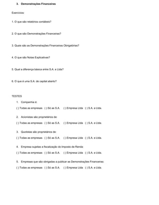 3. Demonstrações Financeiras


Exercícios:


1. O que são relatórios contábeis?



2. O que são Demonstrações Financeiras?



3. Quais são as Demonstrações Financeiras Obrigatórias?



4. O que são Notas Explicativas?



5. Qual a diferença básica entre S.A. e Ltda?



6. O que é uma S.A. de capital aberto?




TESTES

    1. Companhia é:

    ( ) Todas as empresas ( ) Só as S.A.        ( ) Empresa Ltda ( ) S.A. e Ltda.


    2. Acionistas são proprietários de:

    ( ) Todas as empresas ( ) Só as S.A.        ( ) Empresa Ltda ( ) S.A. e Ltda.


    3. Quotistas são proprietários de:

    ( ) Todas as empresas ( ) Só as S.A.        ( ) Empresa Ltda ( ) S.A. e Ltda.


    4. Empresa sujeitas a fiscalização do Imposto de Renda:

    ( ) Todas as empresas ( ) Só as S.A.        ( ) Empresa Ltda ( ) S.A. e Ltda.


    5. Empresas que são obrigadas a publicar as Demonstrações Financeiras:

    ( ) Todas as empresas ( ) Só as S.A.        ( ) Empresa Ltda ( ) S.A. e Ltda.
 