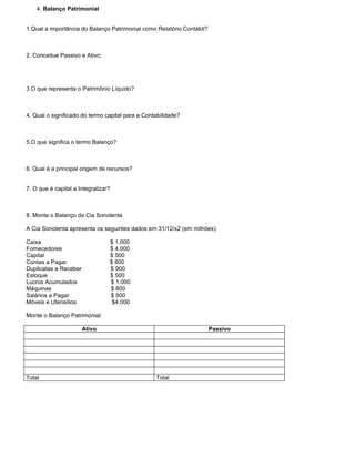 4. Balanço Patrimonial


1.Qual a importância do Balanço Patrimonial como Relatório Contábil?



2. Conceitue Passivo e Ativo:




3.O que representa o Patrimônio Líquido?



4. Qual o significado do termo capital para a Contabilidade?



5.O que significa o termo Balanço?



6. Qual é a principal origem de recursos?


7. O que é capital a Integralizar?



8. Monte o Balanço da Cia Sonolenta

A Cia Sonolenta apresenta os seguintes dados em 31/12/x2 (em milhões):

Caixa                            $ 1.000
Fornecedores                     $ 4.000
Capital                          $ 500
Contas a Pagar                   $ 800
Duplicatas a Receber             $ 900
Estoque                          $ 500
Lucros Acumulados                $ 1.000
Máquinas                         $ 800
Salários a Pagar                 $ 900
Móveis e Utensílios               $4.000

Monte o Balanço Patrimonial:

                       Ativo                                           Passivo




Total                                             Total
 