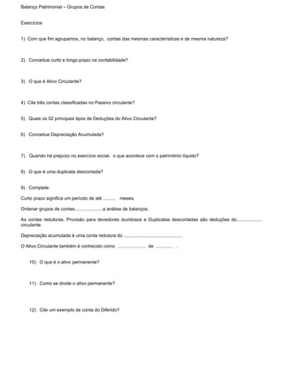 Balanço Patrimonial – Grupos de Contas


Exercícios


1) Com que fim agrupamos, no balanço, contas das mesmas características e de mesma natureza?



2) Conceitue curto e longo prazo na contabilidade?



3) O que é Ativo Circulante?



4) Cite três contas classificadas no Passivo circulante?


5) Quais os 02 principais tipos de Deduções do Ativo Circulante?


6) Conceitue Depreciação Acumulada?



7) Quando há prejuízo no exercício social, o que acontece com o patrimônio líquido?


8) O que é uma duplicata descontada?


9) Complete:

Curto prazo significa um período de até .......... meses.

Ordenar grupos de contas......................a análise de balanços.

As contas redutoras, Provisão para devedores duvidosos e Duplicatas descontadas são deduções do....................
circulante.

Depreciação acumulada é uma conta redutora do ..............................................

O Ativo Circulante também é conhecido como ...................... de ............. .


    10) O que é o ativo permanente?



    11) Como se divide o ativo permanente?




    12) Cite um exemplo de conta do Diferido?
 