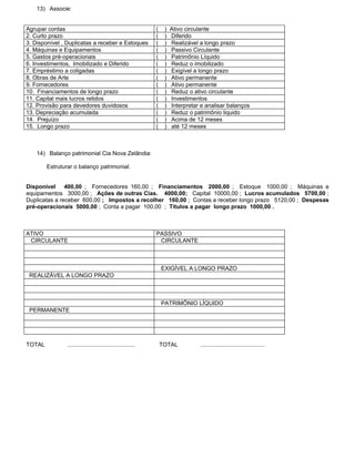 13) Associe:


Agrupar contas                                               (    )   Ativo circulante
2. Curto prazo                                               (    )   Diferido
3. Disponível , Duplicatas a receber e Estoques              (    )   Realizável a longo prazo
4. Máquinas e Equipamentos                                   (    )   Passivo Circulante
5. Gastos pré-operacionais                                   (    )   Patrimônio Líquido
6. Investimentos, Imobilizado e Diferido                     (    )   Reduz o imobilizado
7. Empréstimo a coligadas                                    (    )   Exigível a longo prazo
8. Obras de Arte                                             (    )   Ativo permanente
9. Fornecedores                                              (    )   Ativo permanente
10. Financiamentos de longo prazo                            (    )   Reduz o ativo circulante
11. Capital mais lucros retidos                              (    )   Investimentos
12. Provisão para devedores duvidosos                        (    )   Interpretar e analisar balanços
13. Depreciação acumulada                                    (    )   Reduz o patrimônio liquido
14. Prejuízo                                                 (    )   Acima de 12 meses
15. Longo prazo                                              (    )   até 12 meses



    14) Balanço patrimonial Cia Nova Zelândia:

        Estruturar o balanço patrimonial.


Disponível 400,00 ; Fornecedores 160,00 ; Financiamentos 2000,00 ; Estoque 1000,00 ; Máquinas e
equipamentos 3000,00 ; Ações de outras Cias. 4000,00; Capital 10000,00 ; Lucros acumulados 5700,00 ;
Duplicatas a receber 600,00 ; Impostos a recolher 160,00 ; Contas a receber longo prazo 5120,00 ; Despesas
pré-operacionais 5000,00 ; Conta a pagar 100,00 ; Títulos a pagar longo prazo 1000,00 .



ATIVO                                                        PASSIVO
 CIRCULANTE                                                   CIRCULANTE



                                                                 EXIGÍVEL A LONGO PRAZO
 REALIZÁVEL A LONGO PRAZO



                                                                 PATRIMÔNIO LÍQUIDO
 PERMANENTE




TOTAL           ..........................................       TOTAL           ........................................
 