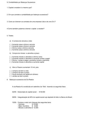 9. Contabilidade por Balanços Sucessivos


1. Capital a receber é o mesmo que?



2. Em que consiste a contabilidade por balanços sucessivos?



3. Como se chamam os contratos de uma empresa Ltda e de uma S.A.?



4.Como também podemos chamar o capital a receber?



5. Testes:


    a) A compra de veículos a vista:

    (   )   Aumenta caixa e diminui veículos
    (   )   Aumenta caixa e diminui veículos
    (   )   Diminui caixa e diminui veículos
    (   )   Aumenta caixa e diminui veículos

    b) Compra de móveis e utensílios a prazo:

    (   )   Aumenta móveis e utensílios e diminui caixa
    (   )   Aumenta móveis e utensílios e aumenta contas a pagar
    (   )   Diminui contas a pagar e aumenta móveis e utensílios
    (   )   Aumenta móveis e utensílios e aumenta capital


    c) Ativo e Passivo aumentam 10 mil, pois:

    (   )   comprou-se bem a vista
    (   )   comprou-se bem a prazo
    (   )   houve aumento de capital em dinheiro
    (   )   vendeu-se bem a prazo

6. Balanços sucessivos da Cia Realce



            A cia Realce foi constituída em setembro de 19x8, havendo os seguintes fatos:


            02/09 – Subscrição do capital social - $ 50.000


            09/09 - Integralização de 60% do capital social cujo depósito foi feito no Banco do Brasil .


            15/09 - Compra a vista com cheques dos seguintes bens
                    - Veículos            $ 10.000
                    - Mats. Escritório    $ 5.000
                    - Móveis e utensílios $ 12.000
 