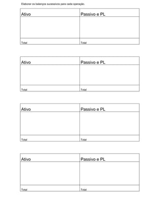 Elaborar os balanços sucessivos para cada operação.



Ativo                                          Passivo e PL




Total                                          Total




Ativo                                          Passivo e PL




Total                                          Total




Ativo                                          Passivo e PL




Total                                          Total




Ativo                                          Passivo e PL




Total                                          Total
 