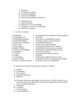     Auditoria é:
           a)   Fiscalização na empresa
           b)   Fiscalização obrigatória
           c)   Exame de contabilidade
           d)   Exame dos procedimentos da diretoria

               Contabilistas são:
           a)   Apenas contadores
           b)   Apenas técnico em contabilidade;
           c)   Contadores + técnicos em contabilidade
           d)   Nenhuma das respostas

   8) Associe os números:

1.Contabilidade                    (   ) Contabilidade Geral aplicadas às empresas públicas
2. Contabilidade Geral             (   ) Indivíduo
3. Contabilidade Hospitalar        (   ) Párea quem a Contabilidade é mantida
4. Contabilidade Pública           (   ) Pressupõe empresa em funcionamento
5. Usuários da Contabilidade       (   ) Contabilidade Financeira
6. Pessoa Física                   (   ) Só com curso de pós-graduação
7. Pessoa Jurídica                 (   ) Profissional formado em curso superior
8. Entidade Contábil               (   ) Contabilidade Geral aplicada aos hospitais
9. Técnico em Contabilidade        (   ) Investigação contábil determinada por juiz
10. Contabilista                   (   ) Governo, funcionários
11. Contador                       (   ) Instrumento para tomada de decisão
12. Auditor                        (   ) Empresas
13. Continuidade                   (   ) Profissional contábil formado em 2º grau
14. Perícia Contábil               (   ) Contador que verifica os procedimentos contábeis
15. Professor de ensino superior   (   ) Contador e técnico em contabilidade


   9) Quais desses princípios não é praticado atualmente no Brasil?

   a)   Entidade
   b)   Continuidade
   c)   Valor original
   d)   Atualização Monetária
   e)   Prudência

   10) A Empresa Espertinha Ltda comprou um terreno por $ 120.000, sendo que o seu
       valor de mercado é de $ 250.000. Se o profissional contábil registrasse pelo maior
       valor, não estaria obedecendo:
   a) à Prudência
   b) À Entidade
   c) À Valor Original
   d) Correção Monetária
 