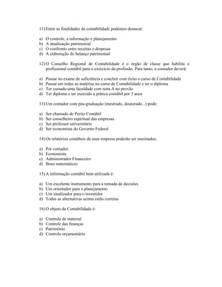 11) Entre as finalidades da contabilidade podemos destacar:

a)   O controle, a informação e planejamento
b)   A atualização patrimonial
c)   O confronto entre receitas e despesas
d)   A elaboração do balanço patrimonial

12) O Conselho Regional de Contabilidade é o órgão de classe que habilita o
    profissional contábil para o exercício da profissão. Para tanto, o contador deverá:

a)   Passar no exame de suficiência e concluir com êxito o curso de Contabilidade
b)   Passar em todas as matérias no curso de Contabilidade e ter o diploma
c)   Ter cursado uma faculdade com nota A no provão
d)   Ter diploma e ter exercido a prática contábil por 3 anos

13) Um contador com pós-graduação (mestrado, doutorado...) pode:

a)   Ser chamado de Perito Contábil
b)   Ser conselheiro espiritual das empresas
c)   Ser professor universitário
d)   Ser economista do Governo Federal

14) Os relatórios contábeis de uma empresa poderão ser asssinados:

a)   Por contador
b)   Economista
c)   Administrador Financeiro
d)   Bons matemáticos

15) A informação contábil bem utilizada é:

a)   Um excelente instrumento para a tomada de decisões
b)   Um orientador para o planejamento
c)   Um sinalizador para o investidor
d)   Todas as alternativas acima estão corretas

16) O objeto da Contabilidade é:

a)   Controle de material
b)   Controle das finanças
c)   Patrimônio
d)   Controle orçamentário
 