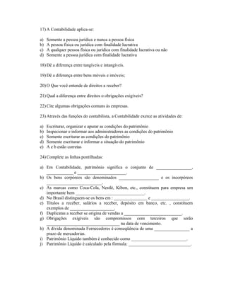 17) A Contabilidade aplica-se:

a)   Somente a pessoa jurídica e nunca a pessoa física
b)   A pessoa física ou jurídica com finalidade lucrativa
c)   A qualquer pessoa física ou jurídica com finalidade lucrativa ou não
d)   Somente a pessoa jurídica com finalidade lucrativa

18) Dê a diferença entre tangíveis e intangíveis.

19) Dê a diferença entre bens móveis e imóveis;

20) O Que você entende de direitos a receber?

21) Qual a diferença entre direitos o obrigações exigíveis?

22) Cite algumas obrigações comuns às empresas.

23) Através das funções do contabilista, a Contabilidade exerce as atividades de:

a)   Escriturar, organizar e apurar as condições do patrimônio
b)   Inspecionar e informar aos administradores as condições do patrimônio
c)   Somente escriturar as condições do patrimônio
d)   Somente escriturar e informar a situação do patrimônio
e)   A e b estão corretas

24) Complete as linhas pontilhadas:

a) Em Contabilidade, patrimônio significa o conjunto de ________________,
   ____________ e ______________________.
b) Os bens corpóreos são denominados __________________ e os incorpóreos
   _________________________.
c) As marcas como Coca-Cola, Nestlé, Kibon, etc., constituem para empresa um
   importante bem _______________________________.
d) No Brasil distinguem-se os bens em : _______________ e _________________.
e) Títulos a receber, salários a receber, depósito em banco, etc. , constituem
   exemplos de ____________________.
f) Duplicatas a receber se origina de vendas a __________________________.
g) Obrigações exigíveis são compromissos com terceiros que serão
   _________________________________ na data de vencimento.
h) A dívida denominada Fornecedores é conseqüência de uma ________________ a
   prazo de mercadorias.
i) Patrimônio Líquido também é conhecido como _________________________.
j) Patrimônio Líquido é calculado pela fórmula: ____________________________.
 