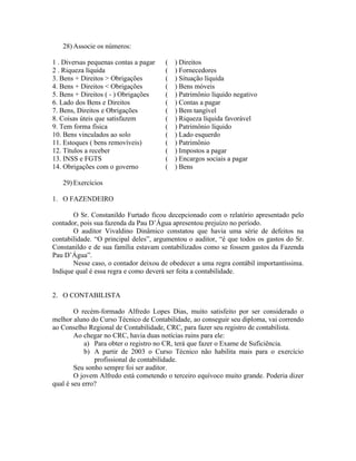 28) Associe os números:

1 . Diversas pequenas contas a pagar   (   ) Direitos
2 . Riqueza líquida                    (   ) Fornecedores
3. Bens + Direitos > Obrigações        (   ) Situação líquida
4. Bens + Direitos < Obrigações        (   ) Bens móveis
5. Bens + Direitos ( - ) Obrigações    (   ) Patrimônio líquido negativo
6. Lado dos Bens e Direitos            (   ) Contas a pagar
7. Bens, Direitos e Obrigações         (   ) Bem tangível
8. Coisas úteis que satisfazem         (   ) Riqueza líquida favorável
9. Tem forma física                    (   ) Patrimônio líquido
10. Bens vinculados ao solo            (   ) Lado esquerdo
11. Estoques ( bens removíveis)        (   ) Patrimônio
12. Títulos a receber                  (   ) Impostos a pagar
13. INSS e FGTS                        (   ) Encargos sociais a pagar
14. Obrigações com o governo           (   ) Bens

   29) Exercícios

1. O FAZENDEIRO

       O Sr. Constanildo Furtado ficou decepcionado com o relatório apresentado pelo
contador, pois sua fazenda da Pau D’Água apresentou prejuízo no período.
       O auditor Vivaldino Dinâmico constatou que havia uma série de defeitos na
contabilidade. “O principal deles”, argumentou o auditor, “é que todos os gastos do Sr.
Constanildo e de sua família estavam contabilizados como se fossem gastos da Fazenda
Pau D’Água”.
       Nesse caso, o contador deixou de obedecer a uma regra contábil importantíssima.
Indique qual é essa regra e como deverá ser feita a contabilidade.


2. O CONTABILISTA

        O recém-formado Alfredo Lopes Dias, muito satisfeito por ser considerado o
melhor aluno do Curso Técnico de Contabilidade, ao conseguir seu diploma, vai correndo
ao Conselho Regional de Contabilidade, CRC, para fazer seu registro de contabilista.
        Ao chegar no CRC, havia duas notícias ruins para ele:
            a) Para obter o registro no CR, terá que fazer o Exame de Suficiência.
            b) A partir de 2003 o Curso Técnico não habilita mais para o exercício
               profissional de contabilidade.
        Seu sonho sempre foi ser auditor.
        O jovem Alfredo está cometendo o terceiro equívoco muito grande. Poderia dizer
qual é seu erro?
 