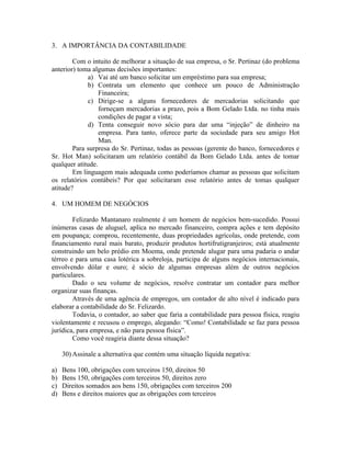 3. A IMPORTÂNCIA DA CONTABILIDADE

        Com o intuito de melhorar a situação de sua empresa, o Sr. Pertinaz (do problema
anterior) toma algumas decisões importantes:
             a) Vai até um banco solicitar um empréstimo para sua empresa;
             b) Contrata um elemento que conhece um pouco de Administração
                  Financeira;
             c) Dirige-se a alguns fornecedores de mercadorias solicitando que
                  forneçam mercadorias a prazo, pois a Bom Gelado Ltda. no tinha mais
                  condições de pagar a vista;
             d) Tenta conseguir novo sócio para dar uma “injeção” de dinheiro na
                  empresa. Para tanto, oferece parte da sociedade para seu amigo Hot
                  Man.
        Para surpresa do Sr. Pertinaz, todas as pessoas (gerente do banco, fornecedores e
Sr. Hot Man) solicitaram um relatório contábil da Bom Gelado Ltda. antes de tomar
qualquer atitude.
        Em linguagem mais adequada como poderíamos chamar as pessoas que solicitam
os relatórios contábeis? Por que solicitaram esse relatório antes de tomas qualquer
atitude?

4. UM HOMEM DE NEGÓCIOS

        Felizardo Mantanaro realmente é um homem de negócios bem-sucedido. Possui
inúmeras casas de aluguel, aplica no mercado financeiro, compra ações e tem depósito
em poupança; comprou, recentemente, duas propriedades agrícolas, onde pretende, com
financiamento rural mais barato, produzir produtos hortifrutigranjeiros; está atualmente
construindo um belo prédio em Moema, onde pretende alugar para uma padaria o andar
térreo e para uma casa lotérica a sobreloja, participa de alguns negócios internacionais,
envolvendo dólar e ouro; é sócio de algumas empresas além de outros negócios
particulares.
        Dado o seu volume de negócios, resolve contratar um contador para melhor
organizar suas finanças.
        Através de uma agência de empregos, um contador de alto nível é indicado para
elaborar a contabilidade do Sr. Felizardo.
        Todavia, o contador, ao saber que faria a contabilidade para pessoa física, reagiu
violentamente e recusou o emprego, alegando: “Como! Contabilidade se faz para pessoa
jurídica, para empresa, e não para pessoa física”.
        Como você reagiria diante dessa situação?

     30) Assinale a alternativa que contém uma situação líquida negativa:

a)   Bens 100, obrigações com terceiros 150, direitos 50
b)   Bens 150, obrigações com terceiros 50, direitos zero
c)   Direitos somados aos bens 150, obrigações com terceiros 200
d)   Bens e direitos maiores que as obrigações com terceiros
 